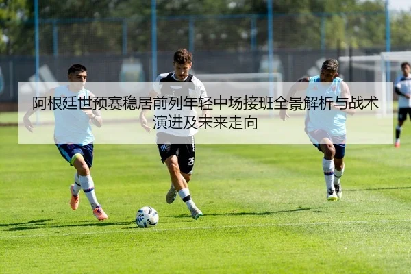 阿根廷世预赛稳居前列年轻中场接班全景解析与战术演进及未来走向