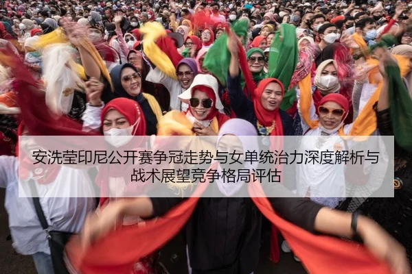 安洗莹印尼公开赛争冠走势与女单统治力深度解析与战术展望竞争格局评估