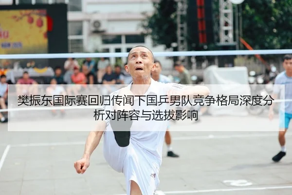 樊振东国际赛回归传闻下国乒男队竞争格局深度分析对阵容与选拔影响