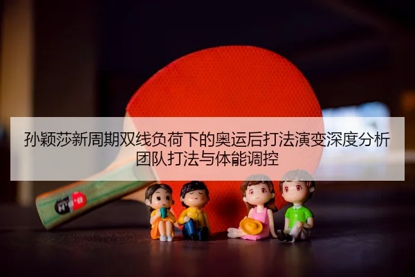 孙颖莎新周期双线负荷下的奥运后打法演变深度分析团队打法与体能调控