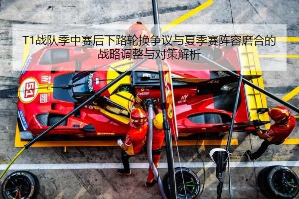 T1战队季中赛后下路轮换争议与夏季赛阵容磨合的战略调整与对策解析